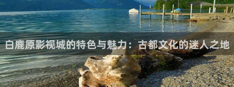 奇奇影院免费观看：白鹿原影视城的特色与魅力：古都文化的迷人之地